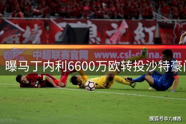 曝马丁内利6600万欧转投沙特豪门 年薪逾2000万欧