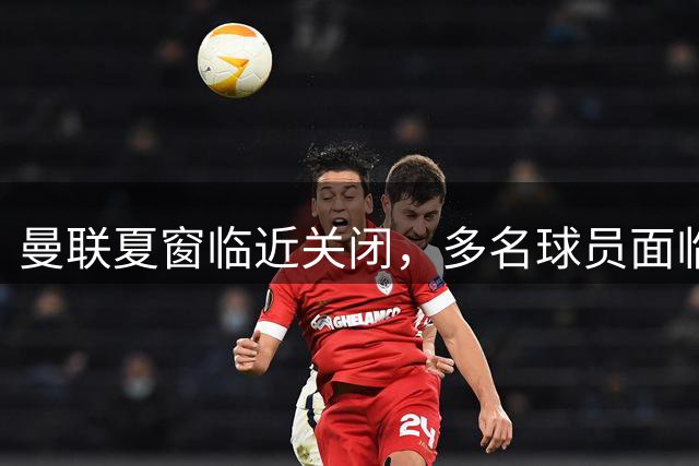 曼联夏窗临近关闭，多名球员面临离队