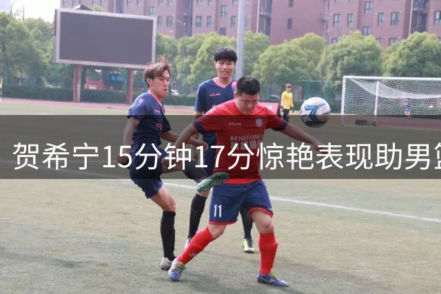 贺希宁15分钟17分惊艳表现助男篮取胜