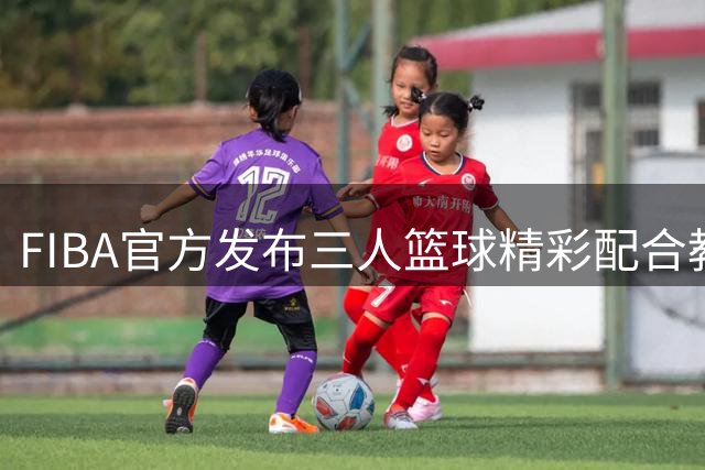 FIBA官方发布三人篮球精彩配合教学视频